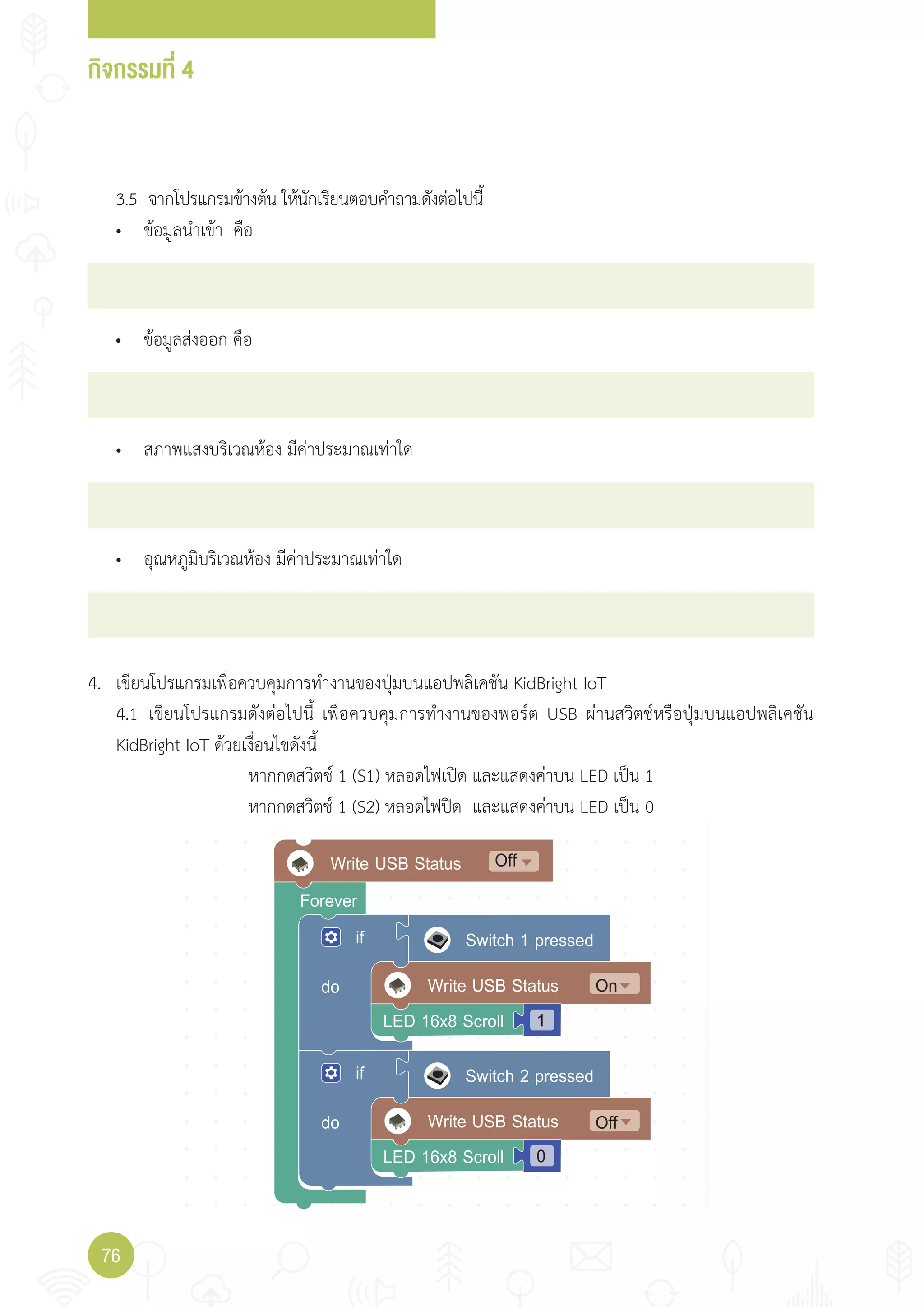กิจกรรมที่ 4
76
Write USB Statusdo
if
On
LED 16x8 Scroll 1
Forever
Switch 1 pressed
Write USB Statusdo
if
LED 16x8 Scroll 0
Switch 2 pressed
Off
Write USB Status Off
4. เขียนโปรแกรมเพื่อควบคุมการท�างานของปุ่มบนแอปพลิเคชัน KidBright IoT
4.1 เขียนโปรแกรมดังต่อไปนี้ เพื่อควบคุมการท�างานของพอร์ต USB ผ่านสวิตช์หรือปุ่มบนแอปพลิเคชัน
KidBright IoT ด้วยเงื่อนไขดังนี้
หากกดสวิตช์ 1 (S1) หลอดไฟเปิด และแสดงค่าบน LED เป็น 1
หากกดสวิตช์ 1 (S2) หลอดไฟปิด และแสดงค่าบน LED เป็น 0
• ข้อมูลน�าเข้า คือ
3.5 จากโปรแกรมข้างต้น ให้นักเรียนตอบค�าถามดังต่อไปนี้
• ข้อมูลส่งออก คือ
• สภาพแสงบริเวณห้อง มีค่าประมาณเท่าใด
• อุณหภูมิบริเวณห้อง มีค่าประมาณเท่าใด
 