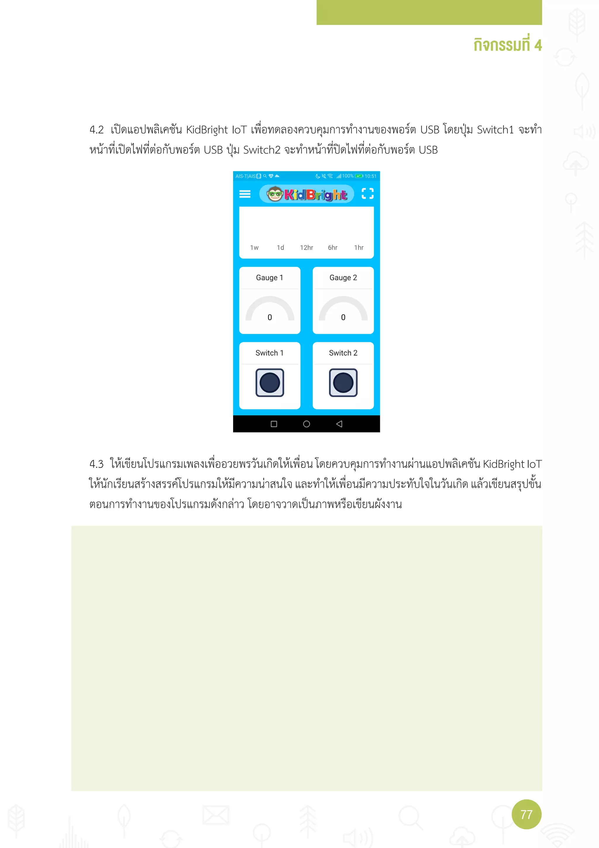 กิจกรรมที่ 4
7777
4.2 เปิดแอปพลิเคชัน KidBright IoT เพื่อทดลองควบคุมการท�างานของพอร์ต USB โดยปุ่ม Switch1 จะท�า
หน้าที่เปิดไฟที่ต่อกับพอร์ต USB ปุ่ม Switch2 จะท�าหน้าที่ปิดไฟที่ต่อกับพอร์ต USB
4.3 ให้เขียนโปรแกรมเพลงเพื่ออวยพรวันเกิดให้เพื่อนโดยควบคุมการท�างานผ่านแอปพลิเคชันKidBrightIoT
ให้นักเรียนสร้างสรรค์โปรแกรมให้มีความน่าสนใจและท�าให้เพื่อนมีความประทับใจในวันเกิดแล้วเขียนสรุปขั้น
ตอนการท�างานของโปรแกรมดังกล่าว โดยอาจวาดเป็นภาพหรือเขียนผังงาน
 