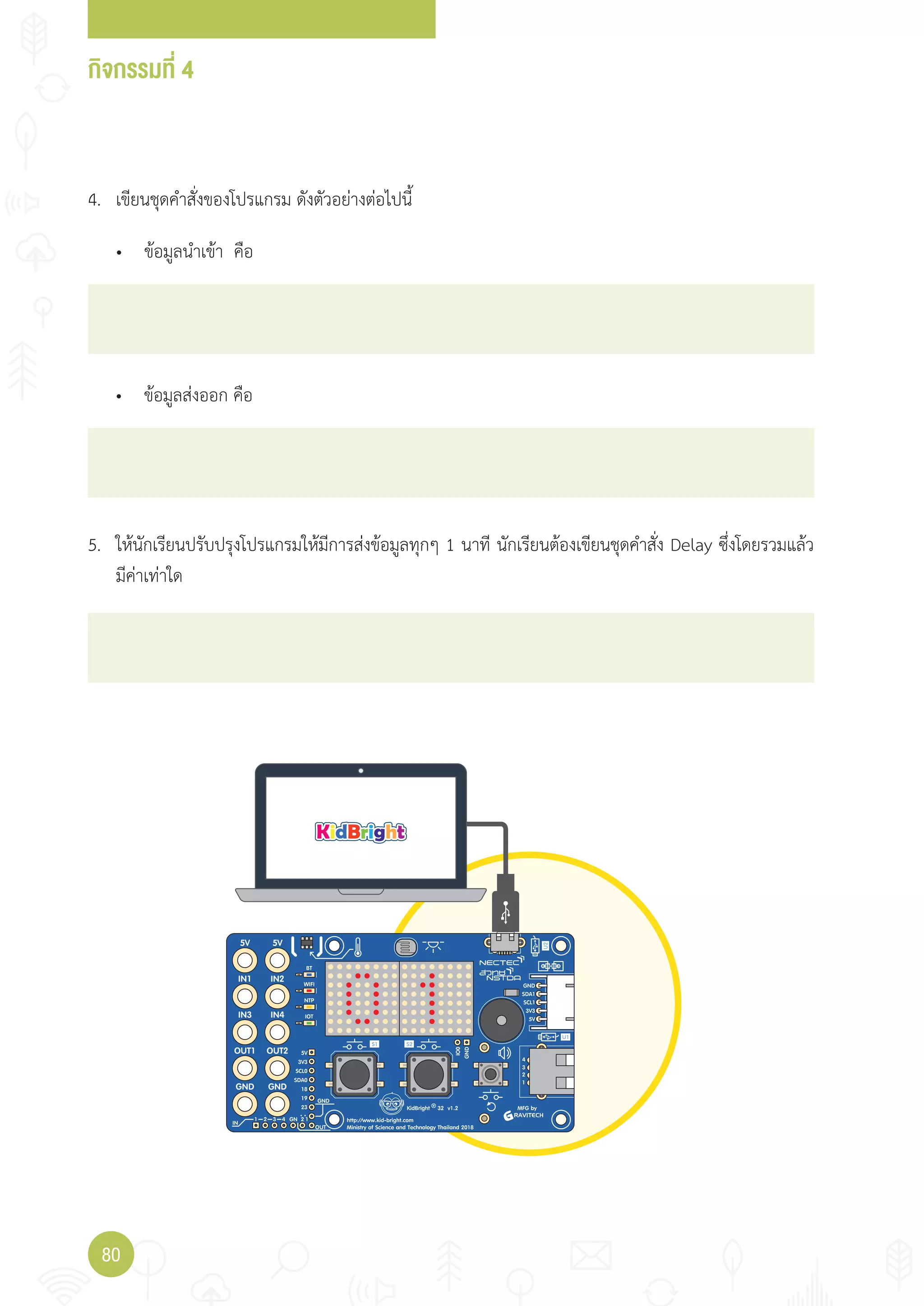กิจกรรมที่ 4
80
4. เขียนชุดค�าสั่งของโปรแกรม ดังตัวอย่างต่อไปนี้
5. ให้นักเรียนปรับปรุงโปรแกรมให้มีการส่งข้อมูลทุกๆ 1 นาที นักเรียนต้องเขียนชุดค�าสั่ง Delay ซึ่งโดยรวมแล้ว
มีค่าเท่าใด
• ข้อมูลน�าเข้า คือ
• ข้อมูลส่งออก คือ
 