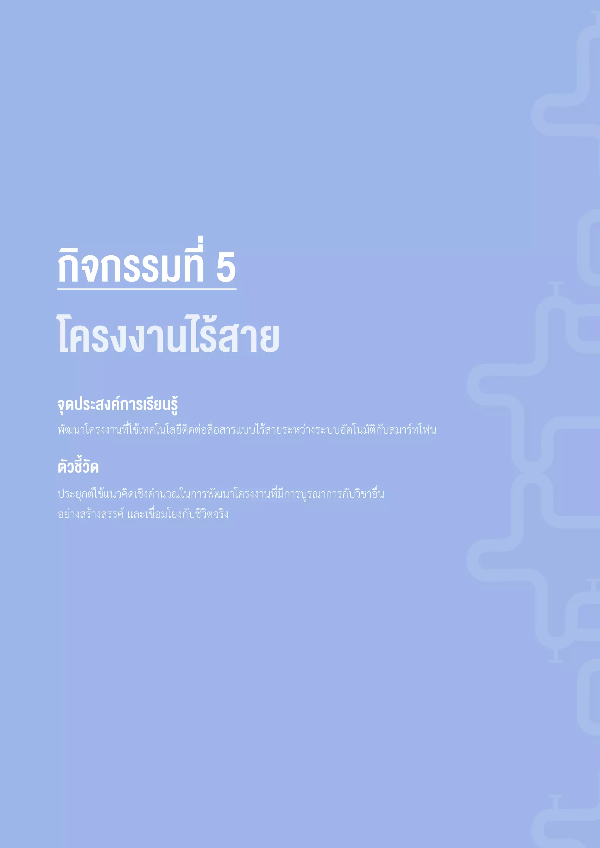 กิจกรรมที่ 5
พัฒนาโครงงานที่ใช้เทคโนโลยีติดต่อสื่อสารแบบไร้สายระหว่างระบบอัตโนมัติกับสมาร์ทโฟน
ประยุกต์ใช้แนวคิดเชิงค�านวณในการพัฒนาโครงงานที่มีการบูรณาการกับวิชาอื่น
อย่างสร้างสรรค์ และเชื่อมโยงกับชีวิตจริง
จุดประสงค์การเรียนรู้
ตัวชี้วัด
โครงงานไร้สาย
 