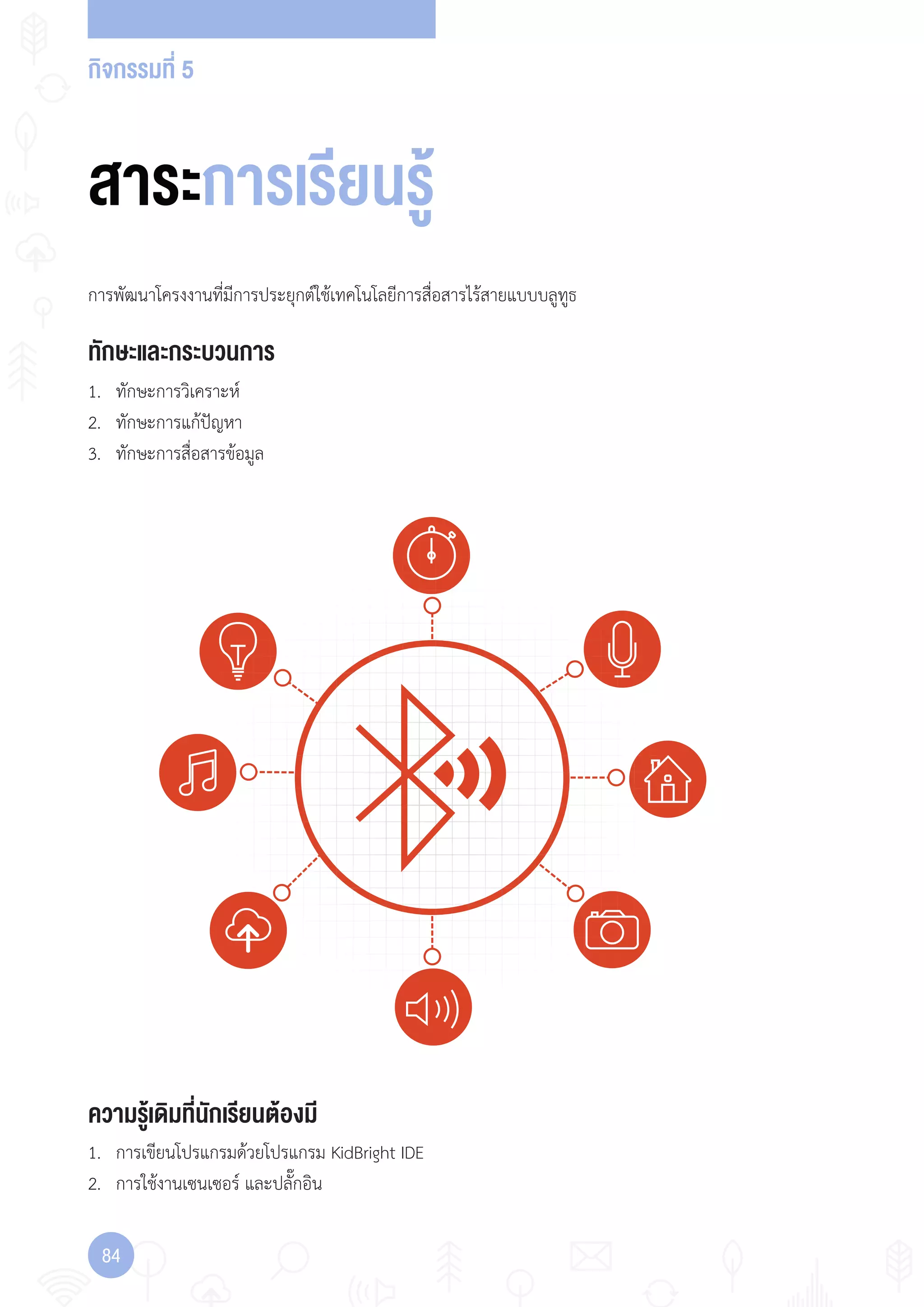 กิจกรรมที่ 5
84
ทักษะและกระบวนการ
ความรู้เดิมที่นักเรียนต้องมี
1. ทักษะการวิเคราะห์
2. ทักษะการแก้ปัญหา
3. ทักษะการสื่อสารข้อมูล
การพัฒนาโครงงานที่มีการประยุกต์ใช้เทคโนโลยีการสื่อสารไร้สายแบบบลูทูธ
1. การเขียนโปรแกรมด้วยโปรแกรม KidBright IDE
2. การใช้งานเซนเซอร์ และปลั๊กอิน
สาระการเรียนรู้
 