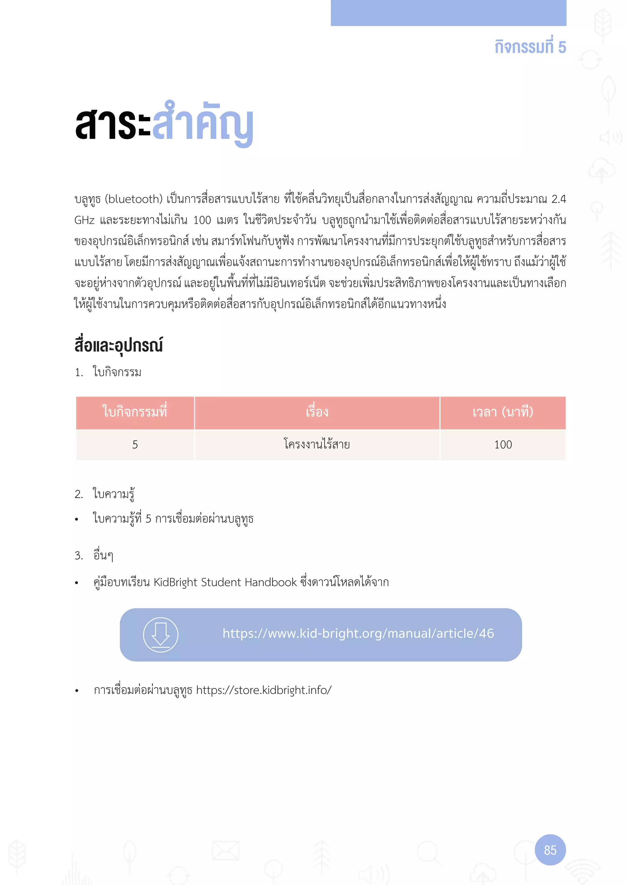 กิจกรรมที่ 5
8585
https://www.kid-bright.org/manual/article/46
สื่อและอุปกรณ์
บลูทูธ (bluetooth) เป็นการสื่อสารแบบไร้สาย ที่ใช้คลื่นวิทยุเป็นสื่อกลางในการส่งสัญญาณ ความถี่ประมาณ 2.4
GHz และระยะทางไม่เกิน 100 เมตร ในชีวิตประจ�าวัน บลูทูธถูกน�ามาใช้เพื่อติดต่อสื่อสารแบบไร้สายระหว่างกัน
ของอุปกรณ์อิเล็กทรอนิกส์ เช่น สมาร์ทโฟนกับหูฟัง การพัฒนาโครงงานที่มีการประยุกต์ใช้บลูทูธส�าหรับการสื่อสาร
แบบไร้สายโดยมีการส่งสัญญาณเพื่อแจ้งสถานะการท�างานของอุปกรณ์อิเล็กทรอนิกส์เพื่อให้ผู้ใช้ทราบถึงแม้ว่าผู้ใช้
จะอยู่ห่างจากตัวอุปกรณ์และอยู่ในพื้นที่ที่ไม่มีอินเทอร์เน็ตจะช่วยเพิ่มประสิทธิภาพของโครงงานและเป็นทางเลือก
ให้ผู้ใช้งานในการควบคุมหรือติดต่อสื่อสารกับอุปกรณ์อิเล็กทรอนิกส์ได้อีกแนวทางหนึ่ง
1. ใบกิจกรรม
• คู่มือบทเรียน KidBright Student Handbook ซึ่งดาวน์โหลดได้จาก
• ใบความรู้ที่ 5 การเชื่อมต่อผ่านบลูทูธ
สาระสำาคัญ
2. ใบความรู้
3. อื่นๆ
• การเชื่อมต่อผ่านบลูทูธ https://store.kidbright.info/
ใบกิจกรรมที่ เรื่อง เวลา (นาที)
5 โครงงานไร้สาย 100
 
