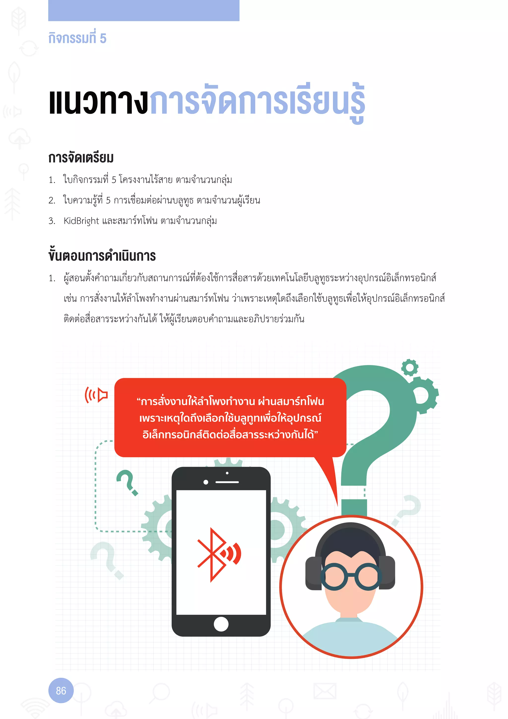 กิจกรรมที่ 5
86
“การสั่งงานใหลําโพงทํางาน ผานสมารทโฟน
เพราะเหตุใดถึงเลือกใชบลูทูทเพื่อใหอุปกรณ
อิเล็กทรอนิกสติดตอสื่อสารระหวางกันได”
แนวทางการจัดการเรียนรู
การจัดเตรียม
1. ใบกิจกรรมที่ 5 โครงงานไร้สาย ตามจ�านวนกลุ่ม
2. ใบความรู้ที่ 5 การเชื่อมต่อผ่านบลูทูธ ตามจ�านวนผู้เรียน
3. KidBright และสมาร์ทโฟน ตามจ�านวนกลุ่ม
ขั้นตอนการดำาเนินการ
1. ผู้สอนตั้งค�าถามเกี่ยวกับสถานการณ์ที่ต้องใช้การสื่อสารด้วยเทคโนโลยีบลูทูธระหว่างอุปกรณ์อิเล็กทรอนิกส์
เช่น การสั่งงานให้ล�าโพงท�างานผ่านสมาร์ทโฟน ว่าเพราะเหตุใดถึงเลือกใช้บลูทูธเพื่อให้อุปกรณ์อิเล็กทรอนิกส์
ติดต่อสื่อสารระหว่างกันได้ ให้ผู้เรียนตอบค�าถามและอภิปรายร่วมกัน
 
