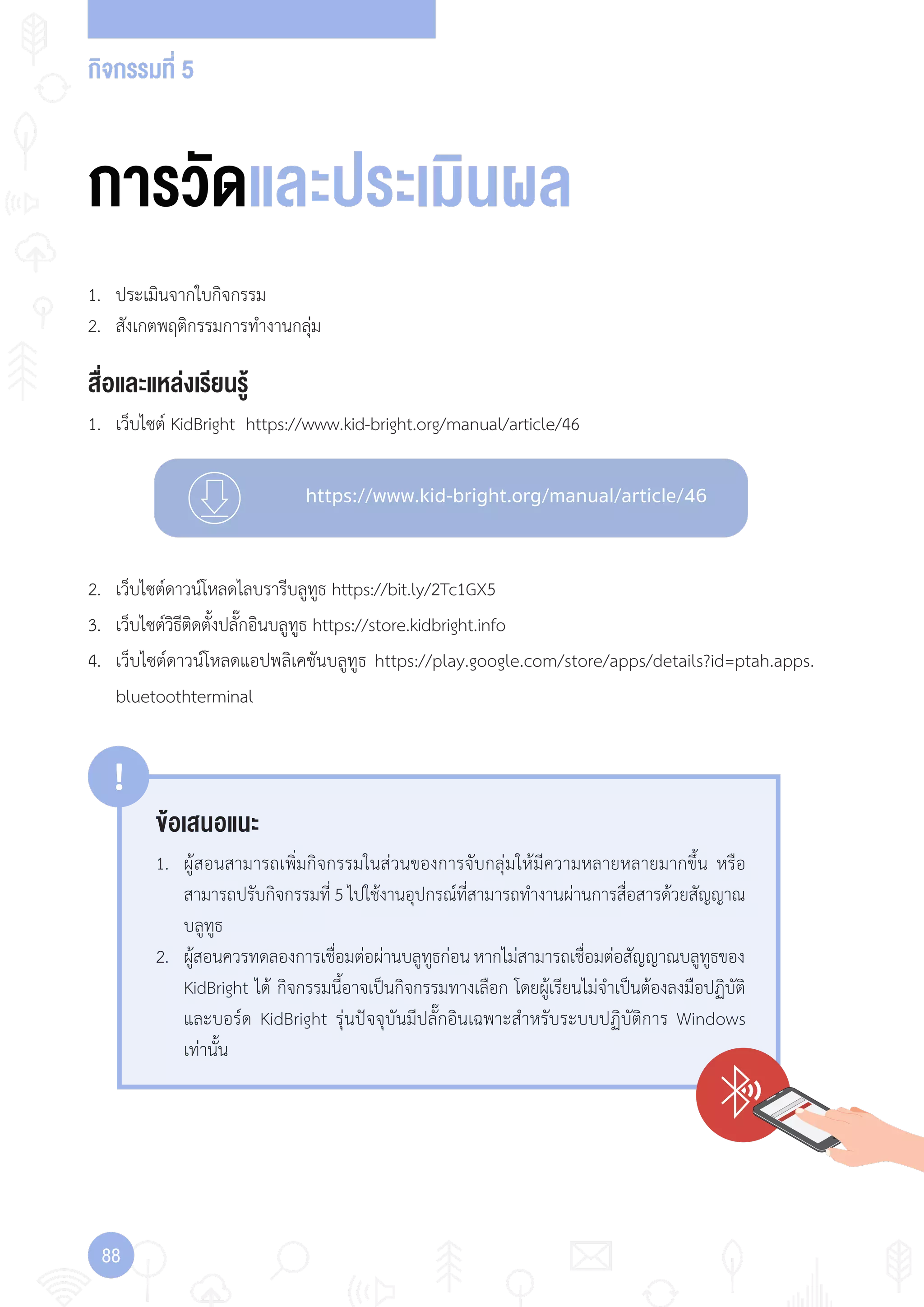 กิจกรรมที่ 5
88
https://www.kid-bright.org/manual/article/46
ข้อเสนอแนะ
!
1. ผู้สอนสามารถเพิ่มกิจกรรมในส่วนของการจับกลุ่มให้มีความหลายหลายมากขึ้น หรือ
สามารถปรับกิจกรรมที่ 5 ไปใช้งานอุปกรณ์ที่สามารถท�างานผ่านการสื่อสารด้วยสัญญาณ
บลูทูธ
2. ผู้สอนควรทดลองการเชื่อมต่อผ่านบลูทูธก่อนหากไม่สามารถเชื่อมต่อสัญญาณบลูทูธของ
KidBright ได้ กิจกรรมนี้อาจเป็นกิจกรรมทางเลือก โดยผู้เรียนไม่จ�าเป็นต้องลงมือปฏิบัติ
และบอร์ด KidBright รุ่นปัจจุบันมีปลั๊กอินเฉพาะส�าหรับระบบปฏิบัติการ Windows
เท่านั้น
การวัดและประเมินผล
สื่อและแหล่งเรียนรู้
1. เว็บไซต์ KidBright https://www.kid-bright.org/manual/article/46
1. ประเมินจากใบกิจกรรม
2. สังเกตพฤติกรรมการท�างานกลุ่ม
2. เว็บไซต์ดาวน์โหลดไลบรารีบลูทูธ https://bit.ly/2Tc1GX5
3. เว็บไซต์วิธีติดตั้งปลั๊กอินบลูทูธ https://store.kidbright.info
4. เว็บไซต์ดาวน์โหลดแอปพลิเคชันบลูทูธ https://play.google.com/store/apps/details?id=ptah.apps.
bluetoothterminal
 