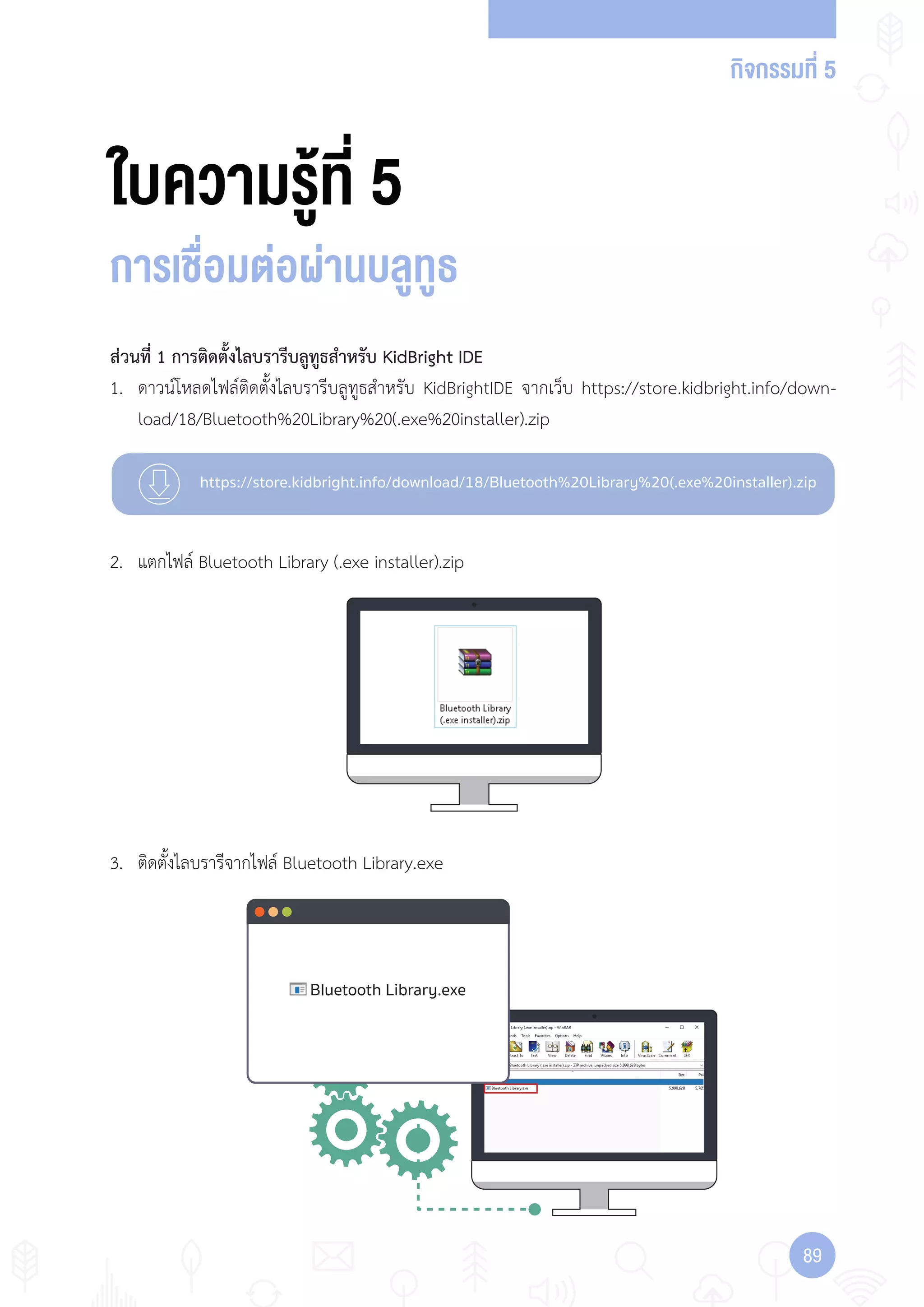 กิจกรรมที่ 5
8989
https://store.kidbright.info/download/18/Bluetooth%20Library%20(.exe%20installer).zip
Bluetooth Library.exe
ใบความรู้ที่ 5
การเชื่อมต่อผ่านบลูทูธ
ส่วนที่ 1 การติดตั้งไลบรารีบลูทูธส�าหรับ KidBright IDE
1. ดาวน์โหลดไฟล์ติดตั้งไลบรารีบลูทูธส�าหรับ KidBrightIDE จากเว็บ https://store.kidbright.info/down-
load/18/Bluetooth%20Library%20(.exe%20installer).zip
2. แตกไฟล์ Bluetooth Library (.exe installer).zip
3. ติดตั้งไลบรารีจากไฟล์ Bluetooth Library.exe
 