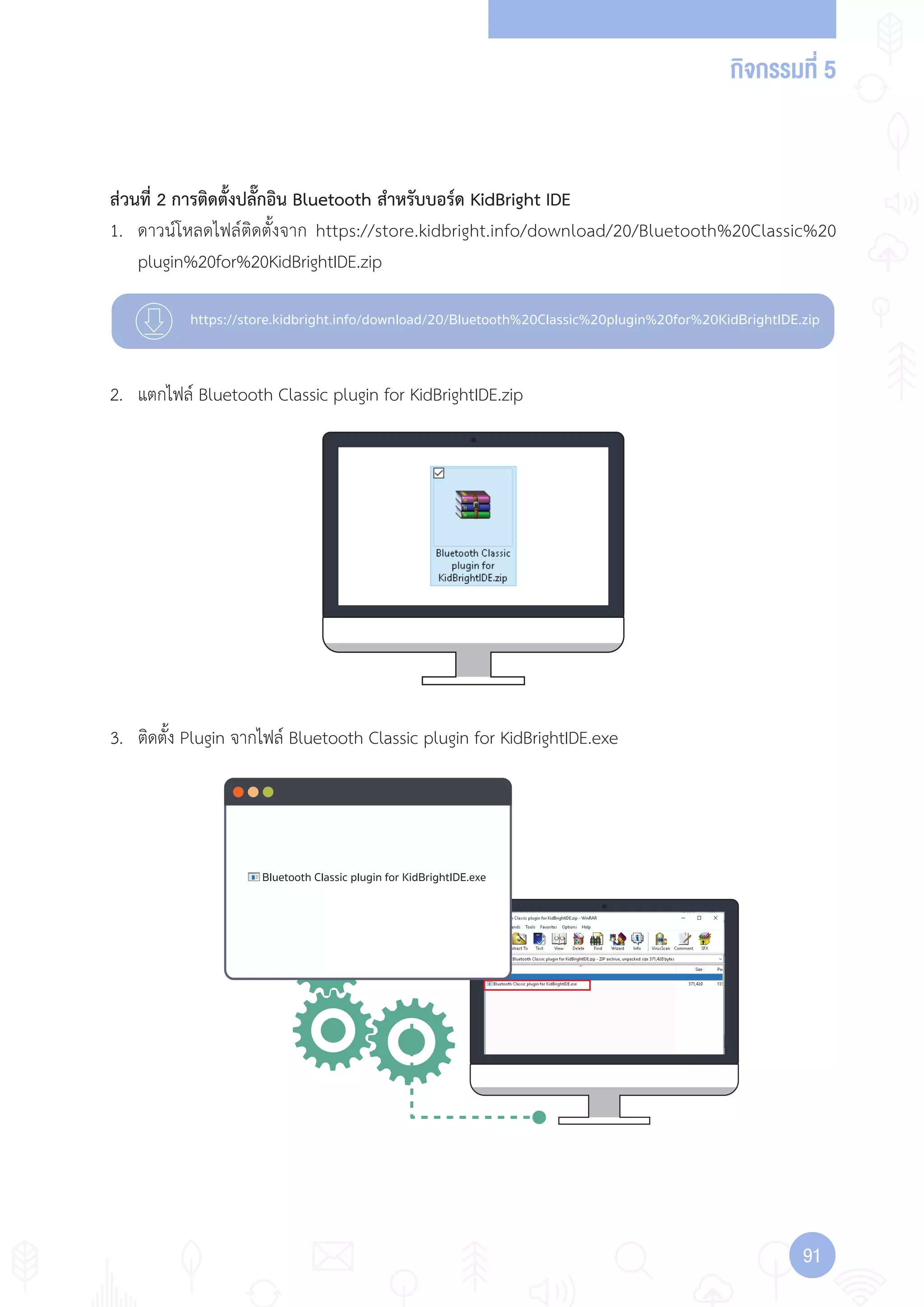 กิจกรรมที่ 5
9191
https://store.kidbright.info/download/20/Bluetooth%20Classic%20plugin%20for%20KidBrightIDE.zip
Bluetooth Classic plugin for KidBrightIDE.exe
ส่วนที่ 2 การติดตั้งปลั๊กอิน Bluetooth ส�าหรับบอร์ด KidBright IDE
1. ดาวน์โหลดไฟล์ติดตั้งจาก https://store.kidbright.info/download/20/Bluetooth%20Classic%20
plugin%20for%20KidBrightIDE.zip
2. แตกไฟล์ Bluetooth Classic plugin for KidBrightIDE.zip
3. ติดตั้ง Plugin จากไฟล์ Bluetooth Classic plugin for KidBrightIDE.exe
 