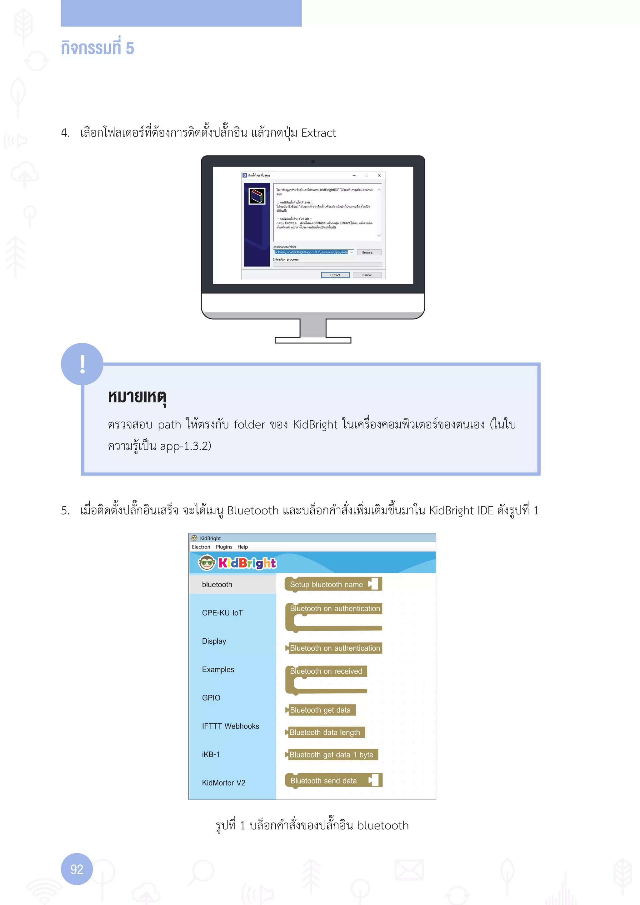กิจกรรมที่ 5
92
Electron
KidBright
Plugins Help
bluetooth
CPE-KU IoT
Display
Examples
GPIO
IFTTT Webhooks
iKB-1
KidMortor V2
Setup bluetooth name
Bluetooth send data
Bluetooth on authentication
Bluetooth on received
Bluetooth on authentication
Bluetooth get data
Bluetooth data length
Bluetooth get data 1 byte
รูปที่ 1 บล็อกค�าสั่งของปลั๊กอิน bluetooth
4. เลือกโฟลเดอร์ที่ต้องการติดตั้งปลั๊กอิน แล้วกดปุ่ม Extract
5. เมื่อติดตั้งปลั๊กอินเสร็จ จะได้เมนู Bluetooth และบล็อกค�าสั่งเพิ่มเติมขึ้นมาใน KidBright IDE ดังรูปที่ 1
หมายเหตุ
!
ตรวจสอบ path ให้ตรงกับ folder ของ KidBright ในเครื่องคอมพิวเตอร์ของตนเอง (ในใบ
ความรู้เป็น app-1.3.2)
 