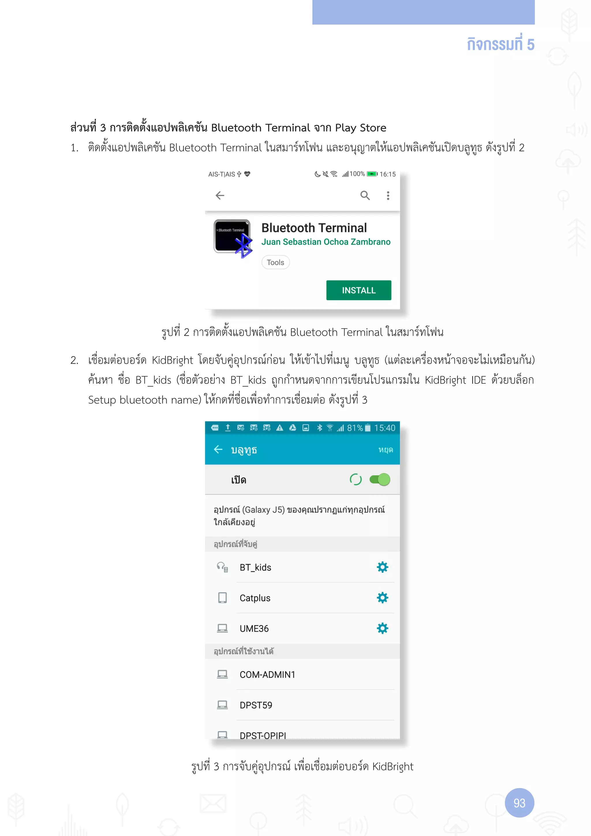 กิจกรรมที่ 5
9393
รูปที่ 2 การติดตั้งแอปพลิเคชัน Bluetooth Terminal ในสมาร์ทโฟน
รูปที่ 3 การจับคู่อุปกรณ์ เพื่อเชื่อมต่อบอร์ด KidBright
ส่วนที่ 3 การติดตั้งแอปพลิเคชัน Bluetooth Terminal จาก Play Store
1. ติดตั้งแอปพลิเคชัน Bluetooth Terminal ในสมาร์ทโฟน และอนุญาตให้แอปพลิเคชันเปิดบลูทูธ ดังรูปที่ 2
2. เชื่อมต่อบอร์ด KidBright โดยจับคู่อุปกรณ์ก่อน ให้เข้าไปที่เมนู บลูทูธ (แต่ละเครื่องหน้าจอจะไม่เหมือนกัน)
ค้นหา ชื่อ BT_kids (ชื่อตัวอย่าง BT_kids ถูกก�าหนดจากการเขียนโปรแกรมใน KidBright IDE ด้วยบล็อก
Setup bluetooth name) ให้กดที่ชื่อเพื่อท�าการเชื่อมต่อ ดังรูปที่ 3
 
