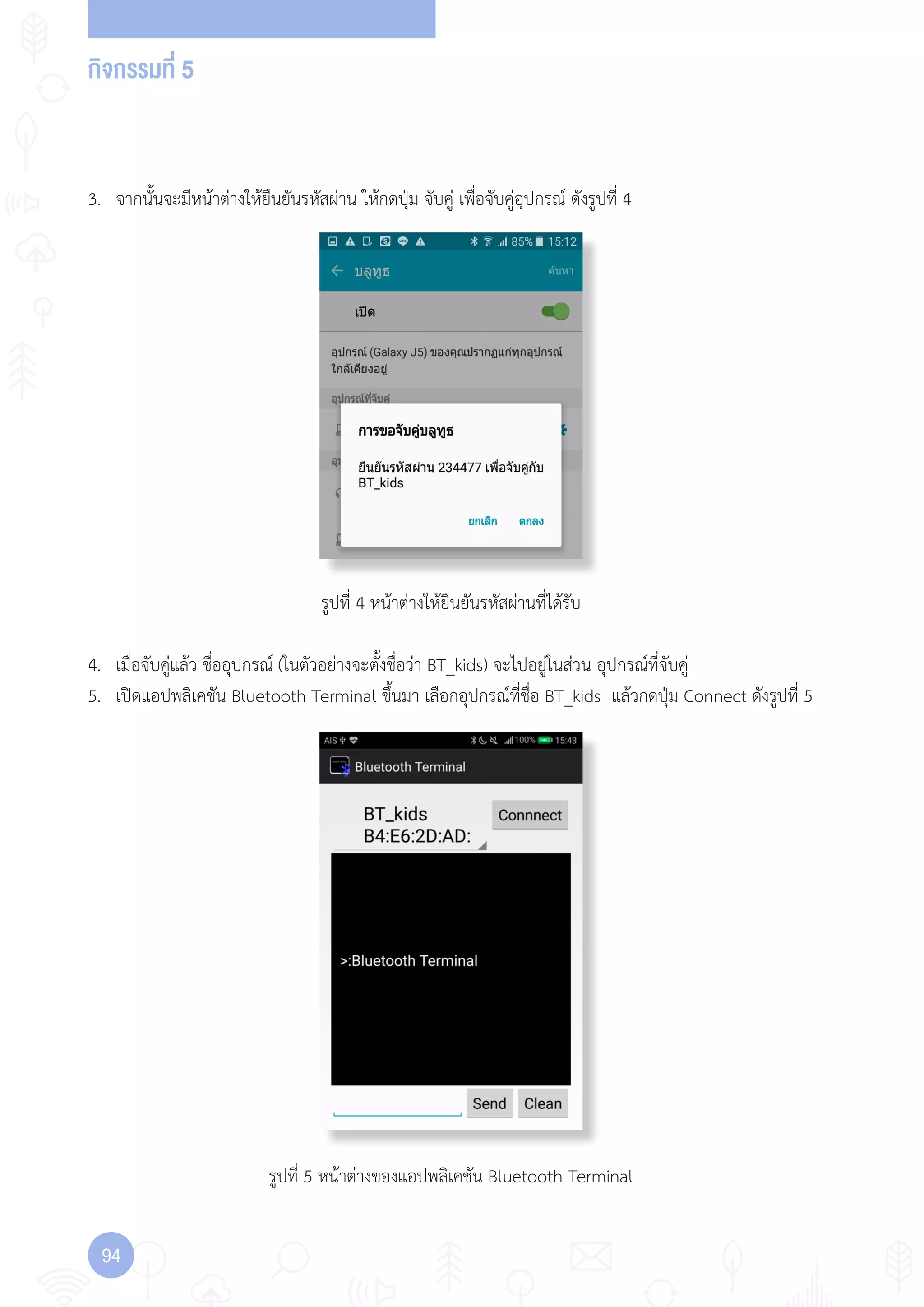 กิจกรรมที่ 5
94
รูปที่ 4 หน้าต่างให้ยืนยันรหัสผ่านที่ได้รับ
รูปที่ 5 หน้าต่างของแอปพลิเคชัน Bluetooth Terminal
3. จากนั้นจะมีหน้าต่างให้ยืนยันรหัสผ่าน ให้กดปุ่ม จับคู่ เพื่อจับคู่อุปกรณ์ ดังรูปที่ 4
4. เมื่อจับคู่แล้ว ชื่ออุปกรณ์ (ในตัวอย่างจะตั้งชื่อว่า BT_kids) จะไปอยู่ในส่วน อุปกรณ์ที่จับคู่
5. เปิดแอปพลิเคชัน Bluetooth Terminal ขึ้นมา เลือกอุปกรณ์ที่ชื่อ BT_kids แล้วกดปุ่ม Connect ดังรูปที่ 5
 