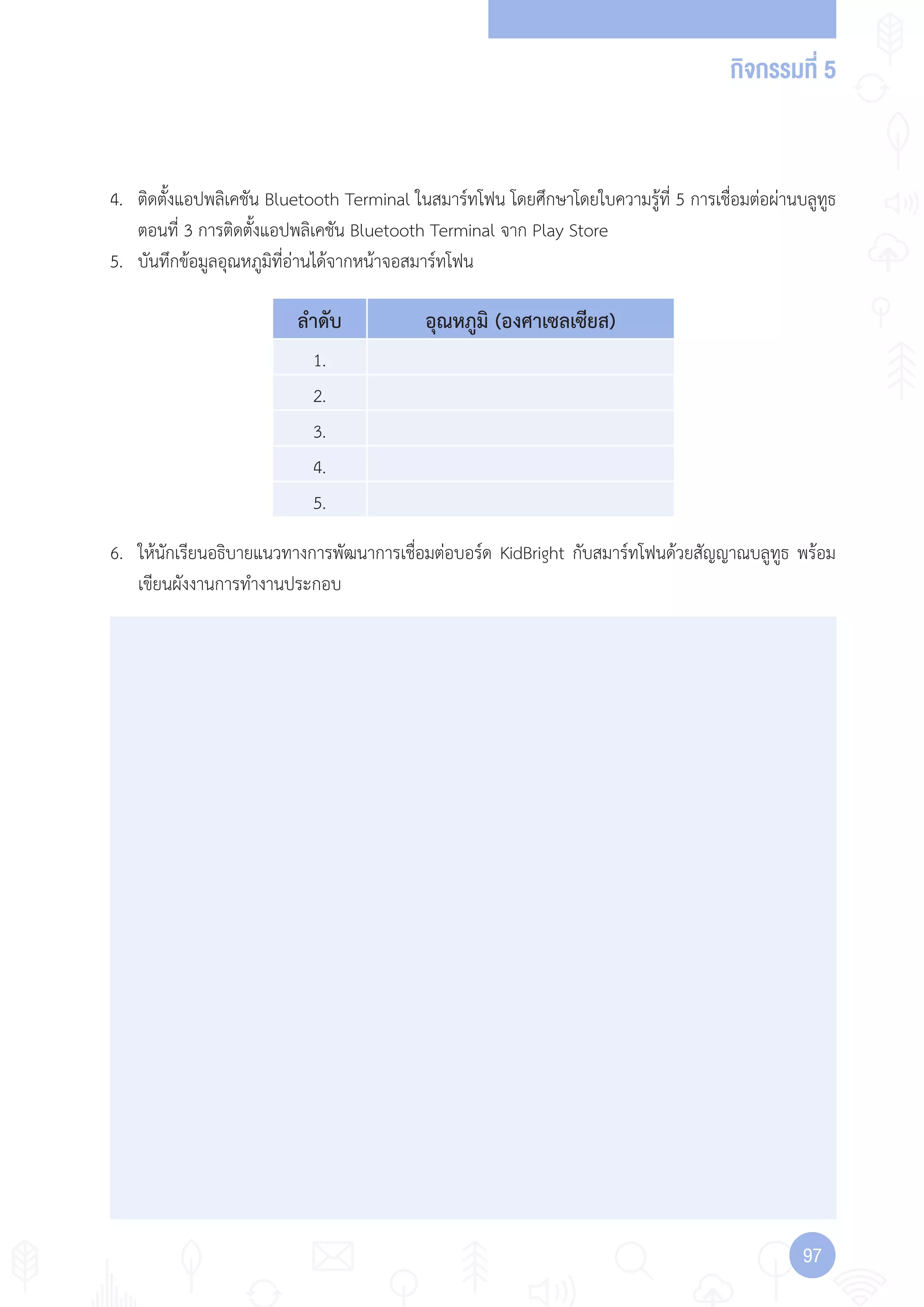 กิจกรรมที่ 5
9797
ล�าดับ อุณหภูมิ (องศาเซลเซียส)
1.
2.
3.
4.
5.
1.
2.
3.
4.
5.
4. ติดตั้งแอปพลิเคชัน Bluetooth Terminal ในสมาร์ทโฟน โดยศึกษาโดยใบความรู้ที่ 5 การเชื่อมต่อผ่านบลูทูธ
ตอนที่ 3 การติดตั้งแอปพลิเคชัน Bluetooth Terminal จาก Play Store
5. บันทึกข้อมูลอุณหภูมิที่อ่านได้จากหน้าจอสมาร์ทโฟน
6. ให้นักเรียนอธิบายแนวทางการพัฒนาการเชื่อมต่อบอร์ด KidBright กับสมาร์ทโฟนด้วยสัญญาณบลูทูธ พร้อม
เขียนผังงานการท�างานประกอบ
 