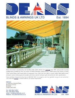 BLINDS & AWNINGS UK LTD                                                                             Est. 1894




Deans have been manufacturing and installing high quality blinds and awnings since 1894 and provide a custom
Deans have been manufacturing and installing high quality blinds and awnings since 1894 and provide a custom made
madeproduct, installed by their own teams of skilled technicians. Based at their 12000 square foot factory in South
product, installed by their own teams of skilled technicians. Based at their 12000 square foot factory in South West London
Deans London Deans hold components fromcomponents are able to create stylish, high to create stylish, highat prices which
West hold large stocks of large stocks of which they from which they are able quality patio awnings quality patio
compareat prices whichcompare favourably with those quoted by large multi-national direct-sales organizations.
awings favourably with those quoted by large multi-national direct-sales organizations.
Please call Deans Customer Services Team on on 020 8947 8931 arrange for one of our specialist surveyors to call to call and
Please call Deans Customer Services Team 020 8947 8931 to to arrange for one of our specialist surveyors and advise
advise you bestthe best awning or external blind for your requirements.
you on the on awning or external blind for your special special requirements.

Address:
4 Haslemere Industrial Estate
Ravensbury Terrace
Earlsfield
London SW18 4SE

Tel: 020 8947 8931
Fax: 020 8947 8336
email:   info@deansblinds.co.uk
Website:    www.deansblinds.co.uk                        BLINDS & AWNINGS UK LTD                              Est. 1894
 