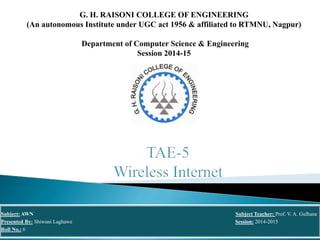 G. H. RAISONI COLLEGE OF ENGINEERING
(An autonomous Institute under UGC act 1956 & affiliated to RTMNU, Nagpur)
Department of Computer Science & Engineering
Session 2014-15
Subject: AWN Subject Teacher: Prof. V. A. Gulhane
Presented By: Shiwani Laghawe Session: 2014-2015
Roll No.: 6
 