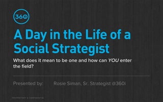 A Day in the Life of a
 Social Strategist
What does it mean to be one and how can YOU enter
the ﬁeld?


Presented by:                Rosie Siman, Sr. Strategist @360i

PROPRIETARY & CONFIDENTIAL
 