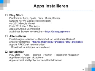 Apps installieren
 Play Store

Plattform für Apps, Spiele, Filme, Musik, Bücher
Nutzung nur mit Google-Konto möglich
vor 2012 Google Market
Ende 2013 über 1 Mio. Apps
App auf Android vorinstalliert
auch über Browser verwendbar – https://play.google.com

 Alternativen
Einstellungen → Nutzer → Sicherheit → Unbekannte Herkunft
andere Plattformen - http://de.lmgtfy.com/?q=google+play+alternative
App als APK-Datei herunterladen
Download → antippen → installieren

 Installation
Play Store → Apps → suchen → wählen → installieren / bezahlen
App-Berechtigungen akzeptieren
App erscheint als Symbol auf dem Startbildschirm

11

 