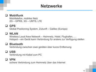 Netzwerke
 Mobilfunk

Mobiltelefon, mobiles Netz
2G – GPRS, 3G – UMTS, LTE

 GPS
Global Positioning System, Zukunft – Galileo (Europa)

 WLAN

Wireless Local Area Network – Heimnetz, Hotel, Flughafen, …
Hotspot – ein Gerät kann Verbindung für andere zur Verfügung stellen

 Bluetooth
Verbindung zwischen zwei geräten über kurze Entfernung

 USB
Verbindung mit Kabel zum PC

 VPN

sichere Verbindung zum Heimnetz über das Internet

12

 