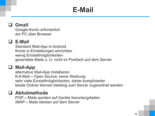 E-Mail
 Gmail

Google-Konto erforderlich
am PC über Browser

 E-Mail
Standard Mail-App in Android
Konto in Einstellungen einrichten
wenig Einstellmöglichkeiten
gesendete Mails u. U. nicht im Postfach auf dem Server

 Mail-App
alternative Mail-App installieren
K-9 Mail – Open Source, keine Werbung
sehr viele Einstellmöglichkeiten, daher komplizierter
lokale Ordner können beliebig zum Server zugeordnet werden

 Abholmethode

POP – Mails werden auf Geräte heruntergeladen
IMAP – Mails bleiben auf dem Server
14

 