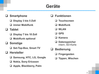 Geräte
 Smartphone

 Funktionen

 Display 3 bis 5 Zoll

 Touchscreen

 immer Mobilfunk

 Mobilfunk

 Tablet

 WLAN

 Display 7 bis 10 Zoll

 GPS

 Mobilfunk optional

 Kamera

 Sonstige
 Set-Top-Box, Smart TV

 Hersteller
 Samsung, HTC, LG, Google

 Datenspeicher
intern, SD-Karte

 Bedienung
 Fingergesten
 Tippen, Wischen

 Nokia, Sony Ericsson
 Apple, Blackberry, Palm
3

 
