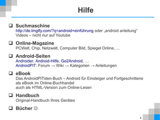 Hilfe
 Suchmaschine

http://de.lmgtfy.com/?q=android+einführung oder „android anleitung“
Videos – nicht nur auf Youtube

 Online-Magazine
PCWelt, Chip, Netzwelt, Computer Bild, Spiegel Online, …

 Android-Seiten

Androider, Android-Hilfe, Go2Android, …
AndroidPIT: Forum → Wiki → Kategorien → Anleitungen

 eBook
Das AndroidPITiden-Buch – Android für Einsteiger und Fortgeschrittene
als eBook im Online-Buchhandel
auch als HTML-Version zum Online-Lesen

 Handbuch
Original-Handbuch Ihres Gerätes

 Bücher 
6

 