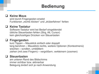 Bedienung
 Keine Maus

wird durch Fingergesten ersetzt
Funktionen „rechts klicken“ und „drüberfahren“ fehlen

 Keine Tastatur
Software-Tastatur wird bei Bedarf eingeblendet
übliche Steuertasten fehlen (Strg, Alt, Cursor)
kein gleichzeitiges Drücken von Steuertasten

 Fingergesten

kurz Tippen – Mausklick einfach oder doppelt
lang berühren – Mausklick rechts, weitere Optionen (Kontextmenü)
wischen – scrollen, umblättern
ziehen (mit zwei Fingern) – vergrößern, verkleinern (zoomen)

 Steuertasten
am unteren Rand des Bildschirms
immer sichtbar bzw. aktivierbar
Belegung ändert sich je nach Anwendung
7

 