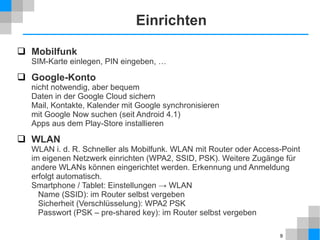 Einrichten
 Mobilfunk

SIM-Karte einlegen, PIN eingeben, …

 Google-Konto

nicht notwendig, aber bequem
Daten in der Google Cloud sichern
Mail, Kontakte, Kalender mit Google synchronisieren
mit Google Now suchen (seit Android 4.1)
Apps aus dem Play-Store installieren

 WLAN
WLAN i. d. R. Schneller als Mobilfunk. WLAN mit Router oder Access-Point
im eigenen Netzwerk einrichten (WPA2, SSID, PSK). Weitere Zugänge für
andere WLANs können eingerichtet werden. Erkennung und Anmeldung
erfolgt automatisch.
Smartphone / Tablet: Einstellungen → WLAN
Name (SSID): im Router selbst vergeben
Sicherheit (Verschlüsselung): WPA2 PSK
Passwort (PSK – pre-shared key): im Router selbst vergeben
9

 