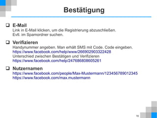 Bestätigung
 E-Mail

Link in E-Mail klicken, um die Registrierung abzuschließen.
Evtl. im Spamordner suchen.

 Verifizieren
Handynummer angeben. Man erhält SMS mit Code. Code eingeben.
https://www.facebook.com/help/www/266902903322428
Unterschied zwischen Bestätigen und Verifizieren
https://www.facebook.com/help/247686808605261

 Nutzernamen
https://www.facebook.com/people/Max-Mustermann/123456789012345
https://www.facebook.com/max.mustermann

10

 