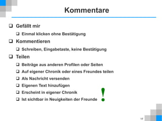 Kommentare
 Gefällt mir
 Einmal klicken ohne Bestätigung

 Kommentieren
 Schreiben, Eingabetaste, keine Bestätigung

 Teilen
 Beiträge aus anderen Profilen oder Seiten
 Auf eigener Chronik oder eines Freundes teilen
 Als Nachricht versenden
 Eigenen Text hinzufügen
 Erscheint in eigener Chronik
 Ist sichtbar in Neuigkeiten der Freunde

!
17

 