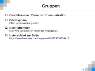 Gruppen
 Geschlossener Raum zur Kommunikation
 Privatsphäre
Offen, geschlossen, geheim

 Nicht öffentlich

Man wird von anderen Mitglieder hinzugefügt.

 Unterschied zur Seite

https://www.facebook.com/help/www/155275634539412

19

 