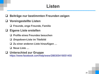 Listen
 Beiträge nur bestimmten Freunden zeigen
 Voreingestellte Listen
 Freunde, enge Freunde, Familie

 Eigene Liste erstellen
 Profile eines Freundes besuchen
 Dropdown-Liste im Titelbild
 Zu einer anderen Liste hinzufügen …
 Neue Liste …

 Unterschied zur Gruppe
https://www.facebook.com/help/www/286305418051455

20

 