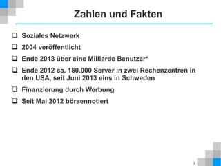 Zahlen und Fakten
 Soziales Netzwerk
 2004 veröffentlicht
 Ende 2013 über eine Milliarde Benutzer*
 Ende 2012 ca. 180.000 Server in zwei Rechenzentren in
den USA, seit Juni 2013 eins in Schweden
 Finanzierung durch Werbung
 Seit Mai 2012 börsennotiert

3

 
