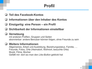 Profil
 Teil des Facebook-Kontos
 Informationen über den Inhaber des Kontos
 Einzigartig: eine Person – ein Profil
 Sichtbarkeit der Informationen einstellbar
 Vernetzung
mit anderen Profilen, Gruppen und Seiten
abonnierbar: andere Benutzer können folgen, ohne Freunde zu sein

 Weitere Informationen
Allgemeines, Arbeit und Ausbildung, Beziehungsstatus, Familie, …
Freunde, Fotos, Orte (Heimatort, Wohnort, besuchte Orte)
Musik, Filme, Bücher
Gefällt mir: dort wo man den Like-Button geklickt hat

4

 