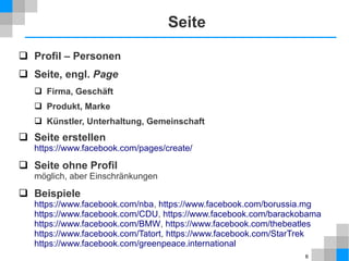 Seite
 Profil – Personen
 Seite, engl. Page
 Firma, Geschäft
 Produkt, Marke
 Künstler, Unterhaltung, Gemeinschaft

 Seite erstellen
https://www.facebook.com/pages/create/

 Seite ohne Profil
möglich, aber Einschränkungen

 Beispiele

https://www.facebook.com/nba, https://www.facebook.com/borussia.mg
https://www.facebook.com/CDU, https://www.facebook.com/barackobama
https://www.facebook.com/BMW, https://www.facebook.com/thebeatles
https://www.facebook.com/Tatort, https://www.facebook.com/StarTrek
https://www.facebook.com/greenpeace.international
6

 