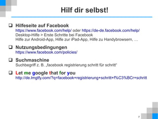 Hilf dir selbst!
 Hilfeseite auf Facebook

https://www.facebook.com/help/ oder https://de-de.facebook.com/help/
Desktop-Hilfe > Erste Schritte bei Facebook
Hilfe zur Android-App, Hilfe zur iPad-App, Hilfe zu Handybrowsern, …

 Nutzungsbedingungen

https://www.facebook.com/policies/

 Suchmaschine
Suchbegriff z. B. „facebook registrierung schritt für schritt“

 Let me google that for you
http://de.lmgtfy.com/?q=facebook+registrierung+schritt+f%C3%BCr+schritt

7

 