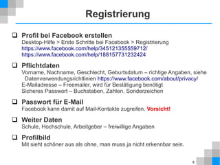 Registrierung
 Profil bei Facebook erstellen

Desktop-Hilfe > Erste Schritte bei Facebook > Registrierung
https://www.facebook.com/help/345121355559712/
https://www.facebook.com/help/188157731232424

 Pflichtdaten

Vorname, Nachname, Geschlecht, Geburtsdatum – richtige Angaben, siehe
Datenverwendungsrichtlinien https://www.facebook.com/about/privacy/
E-Mailadresse – Freemailer, wird für Bestätigung benötigt
Sicheres Passwort – Buchstaben, Zahlen, Sonderzeichen

 Passwort für E-Mail
Facebook kann damit auf Mail-Kontakte zugreifen. Vorsicht!

 Weiter Daten
Schule, Hochschule, Arbeitgeber – freiwillige Angaben

 Profilbild
Mit sieht schöner aus als ohne, man muss ja nicht erkennbar sein.
8

 