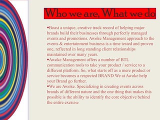 Who we are, What we do
Boast a unique, creative track record of helping major
brands build their businesses through perfectly managed
events and promotions. Awoke Management approach to the
events & entertainment business is a time tested and proven
one, reflected in long standing client relationships
maintained over many years.
Awoke Management offers a number of BTL
communication tools to take your product / service to a
different platform. So, what starts off as a mere product or
service becomes a respected BRAND We at Awoke help
your Brand go further.
We are Awoke. Specializing in creating events across
brands of different nature and the one thing that makes this
possible is the ability to identify the core objective behind
the entire exercise
 