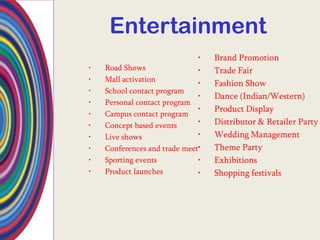 Entertainment
                              •   Brand Promotion
•   Road Shows                •   Trade Fair
•   Mall activation
                              •   Fashion Show
•   School contact program
                              •   Dance (Indian/Western)
•   Personal contact program
                              •   Product Display
•   Campus contact program
•   Concept based events      •   Distributor & Retailer Party
•   Live shows                •   Wedding Management
•   Conferences and trade meet•   Theme Party
•   Sporting events           •   Exhibitions
•   Product launches          •   Shopping festivals
 