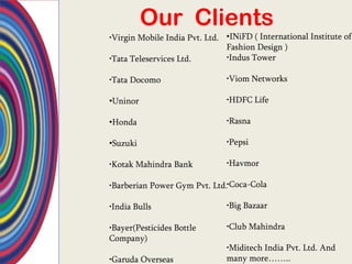 Our Clients
•Virgin Mobile India Pvt. Ltd. •INiFD ( International Institute of
                               Fashion Design )
•Tata Teleservices Ltd.        •Indus Tower

•Tata Docomo                   •Viom Networks

•Uninor                        •HDFC Life

•Honda                         •Rasna

•Suzuki                        •Pepsi

•Kotak Mahindra Bank           •Havmor

•Barberian Power Gym Pvt. Ltd.•Coca-Cola

•India Bulls                   •Big Bazaar

•Bayer(Pesticides Bottle       •Club Mahindra
Company)
                               •Miditech India Pvt. Ltd. And
•Garuda Overseas               many more……..
 