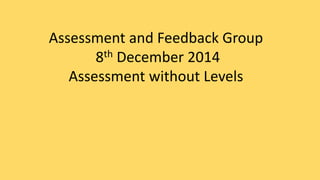 Assessment and Feedback Group 
8th December 2014 
Assessment without Levels 
 
