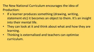 The New National Curriculum encourages the idea of 
Production: 
• If a learner produces something (drawing, writing, 
statement etc) it becomes an object to them. It’s an insight 
into their mental life. 
• They can look at it and think about what and how they are 
learning. 
• Thinking is externalised and teachers can optimise 
curriculum. 
 