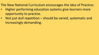 The New National Curriculum encourages the idea of Practice: 
• Higher performing education systems give learners more 
opportunity to practise. 
• Not just dull repetition – should be varied, systematic and 
increasingly demanding. 
 