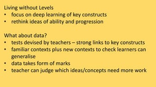 Living without Levels 
• focus on deep learning of key constructs 
• rethink ideas of ability and progression 
What about data? 
• tests devised by teachers – strong links to key constructs 
• familiar contexts plus new contexts to check learners can 
generalise 
• data takes form of marks 
• teacher can judge which ideas/concepts need more work 
 