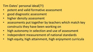 Tim Oates’ personal ideal(?!) 
• potent and valid formative assessment 
• good diagnostic assessment 
• higher density assessment 
• assessments put together by teachers which match key 
constructs they have been working on 
• high autonomy in selection and use of assessment 
• independent measurement of national standards 
• high equity, high attainment, high enjoyment curricula 
 