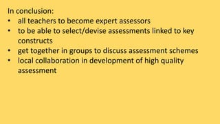 In conclusion: 
• all teachers to become expert assessors 
• to be able to select/devise assessments linked to key 
constructs 
• get together in groups to discuss assessment schemes 
• local collaboration in development of high quality 
assessment 
 