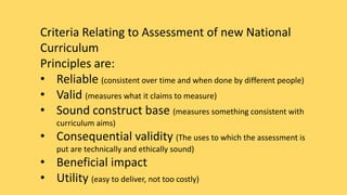 Criteria Relating to Assessment of new National 
Curriculum 
Principles are: 
• Reliable (consistent over time and when done by different people) 
• Valid (measures what it claims to measure) 
• Sound construct base (measures something consistent with 
curriculum aims) 
• Consequential validity (The uses to which the assessment is 
put are technically and ethically sound) 
• Beneficial impact 
• Utility (easy to deliver, not too costly) 
 