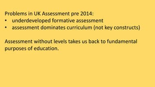 Problems in UK Assessment pre 2014: 
• underdeveloped formative assessment 
• assessment dominates curriculum (not key constructs) 
Assessment without levels takes us back to fundamental 
purposes of education. 
 