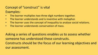 Concept of “construct” is vital 
Examples: 
• The learner multiplies two three digit numbers together. 
• The learner understands and is inventive with metaphor. 
• The learner uses the concept of inequality to analyse social relations. 
• The learner understands conservation of mass. 
Asking a series of questions enables us to assess whether 
someone has understood these constructs. 
Constructs should be the focus of our learning objectives and 
our assessment. 
 