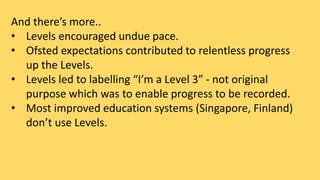 And there’s more.. 
• Levels encouraged undue pace. 
• Ofsted expectations contributed to relentless progress 
up the Levels. 
• Levels led to labelling “I’m a Level 3” - not original 
purpose which was to enable progress to be recorded. 
• Most improved education systems (Singapore, Finland) 
don’t use Levels. 
 