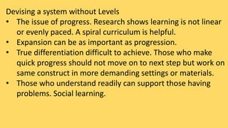 Devising a system without Levels 
• The issue of progress. Research shows learning is not linear 
or evenly paced. A spiral curriculum is helpful. 
• Expansion can be as important as progression. 
• True differentiation difficult to achieve. Those who make 
quick progress should not move on to next step but work on 
same construct in more demanding settings or materials. 
• Those who understand readily can support those having 
problems. Social learning. 
 