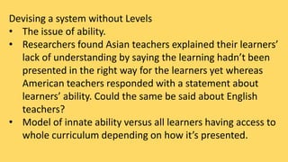 Devising a system without Levels 
• The issue of ability. 
• Researchers found Asian teachers explained their learners’ 
lack of understanding by saying the learning hadn’t been 
presented in the right way for the learners yet whereas 
American teachers responded with a statement about 
learners’ ability. Could the same be said about English 
teachers? 
• Model of innate ability versus all learners having access to 
whole curriculum depending on how it’s presented. 
 