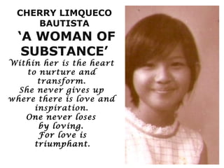 CHERRY LIMQUECO
    BAUTISTA
  ‘A WOMAN OF
   SUBSTANCE’
Within her is the heart
    to nurture and
       transform.
  She never gives up
where there is love and
      inspiration.
   One never loses
       by loving.
       For love is
      triumphant.
 