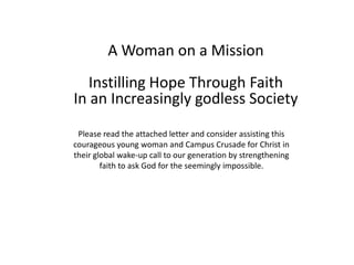 A Woman on a Mission
   Instilling Hope Through Faith
In an Increasingly godless Society
 Please read the attached letter and consider assisting this
courageous young woman and Campus Crusade for Christ in
their global wake-up call to our generation by strengthening
        faith to ask God for the seemingly impossible.
 